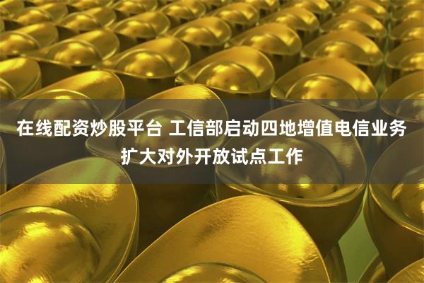 在线配资炒股平台 工信部启动四地增值电信业务扩大对外开放试点工作
