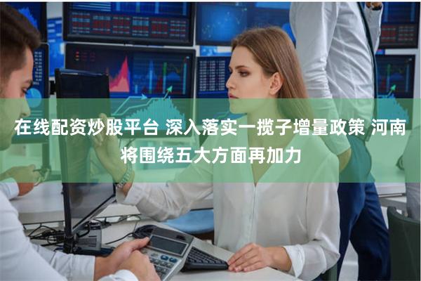 在线配资炒股平台 深入落实一揽子增量政策 河南将围绕五大方面再加力