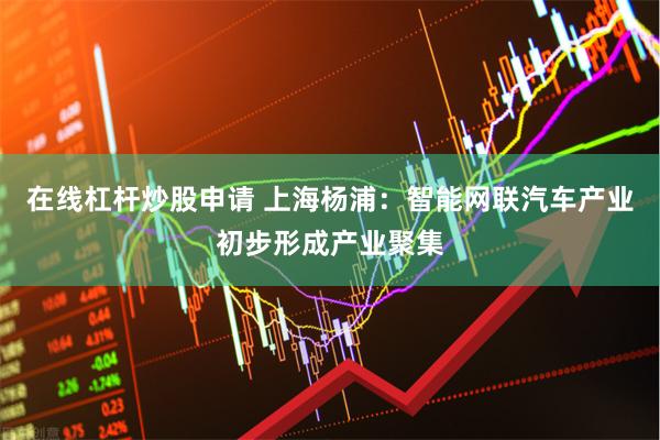 在线杠杆炒股申请 上海杨浦：智能网联汽车产业初步形成产业聚集