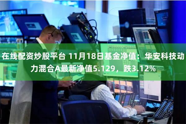 在线配资炒股平台 11月18日基金净值：华安科技动力混合A最新净值5.129，跌3.12%