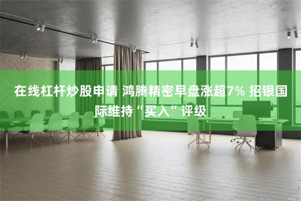 在线杠杆炒股申请 鸿腾精密早盘涨超7% 招银国际维持“买入”评级