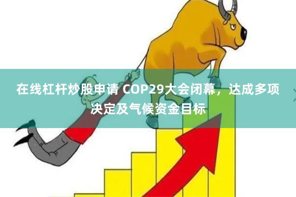 在线杠杆炒股申请 COP29大会闭幕，达成多项决定及气候资金目标
