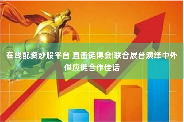在线配资炒股平台 直击链博会|联合展台演绎中外供应链合作佳话