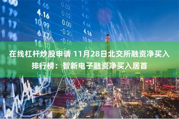 在线杠杆炒股申请 11月28日北交所融资净买入排行榜：智新电子融资净买入居首