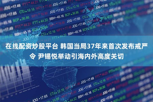 在线配资炒股平台 韩国当局37年来首次发布戒严令 尹锡悦举动引海内外高度关切