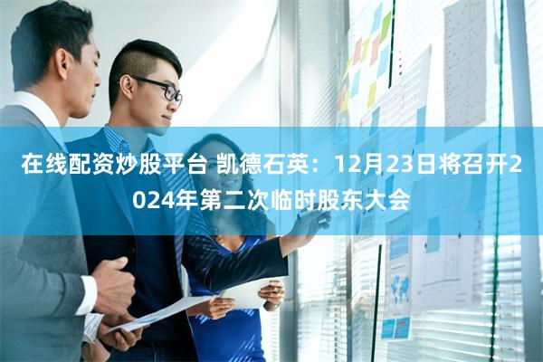 在线配资炒股平台 凯德石英：12月23日将召开2024年第二次临时股东大会