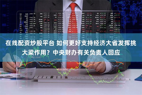 在线配资炒股平台 如何更好支持经济大省发挥挑大梁作用？中央财办有关负责人回应