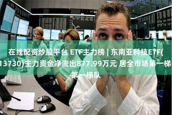 在线配资炒股平台 ETF主力榜 | 东南亚科技ETF(513730)主力资金净流出877.99万元 居全市场第一梯队
