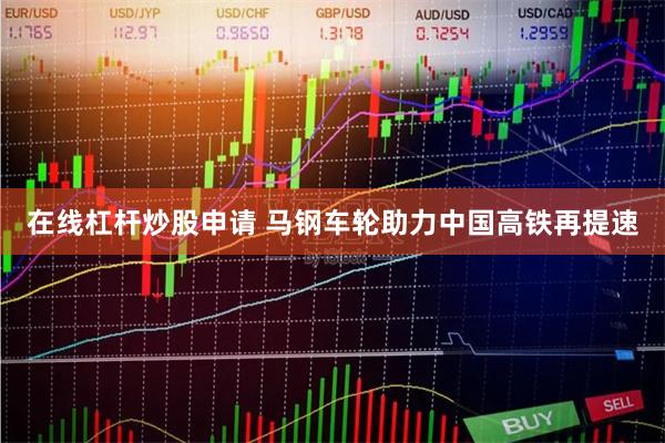 在线杠杆炒股申请 马钢车轮助力中国高铁再提速